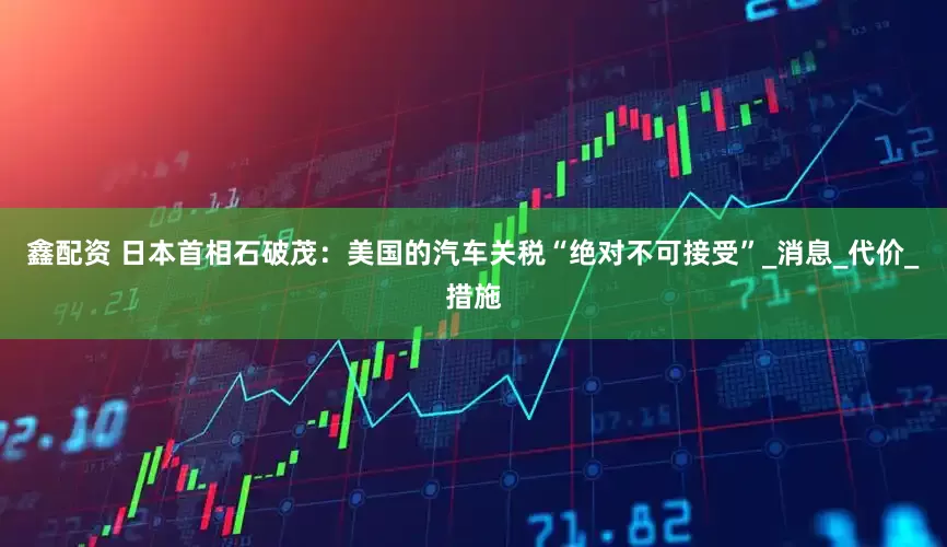 鑫配资 日本首相石破茂：美国的汽车关税“绝对不可接受”_消息_代价_措施