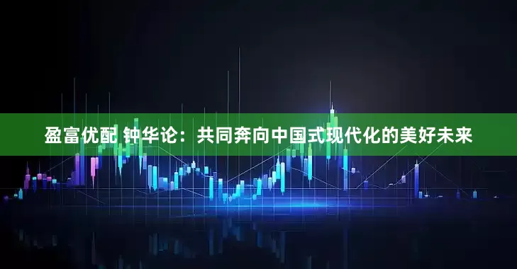 盈富优配 钟华论：共同奔向中国式现代化的美好未来