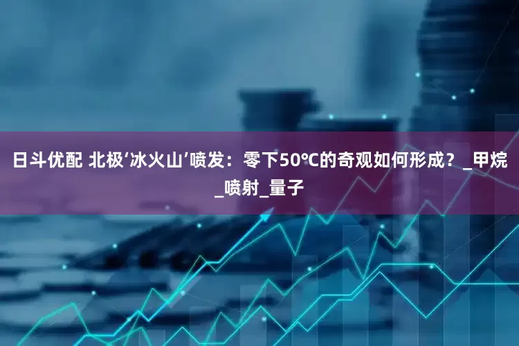 日斗优配 北极‘冰火山’喷发：零下50℃的奇观如何形成？_甲烷_喷射_量子