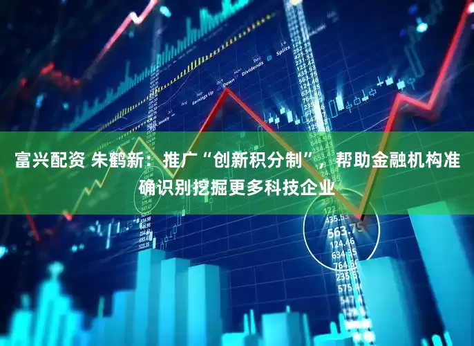 富兴配资 朱鹤新：推广“创新积分制”，帮助金融机构准确识别挖掘更多科技企业