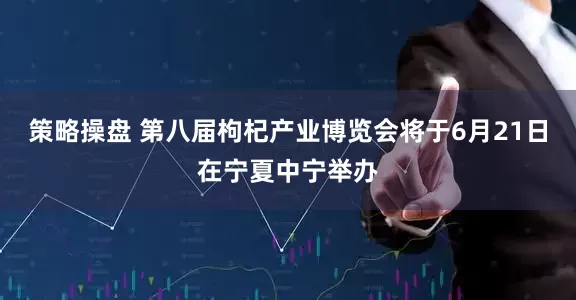 策略操盘 第八届枸杞产业博览会将于6月21日在宁夏中宁举办