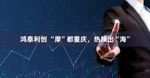 鸿泰利创 “摩”都重庆，热辣出“海”