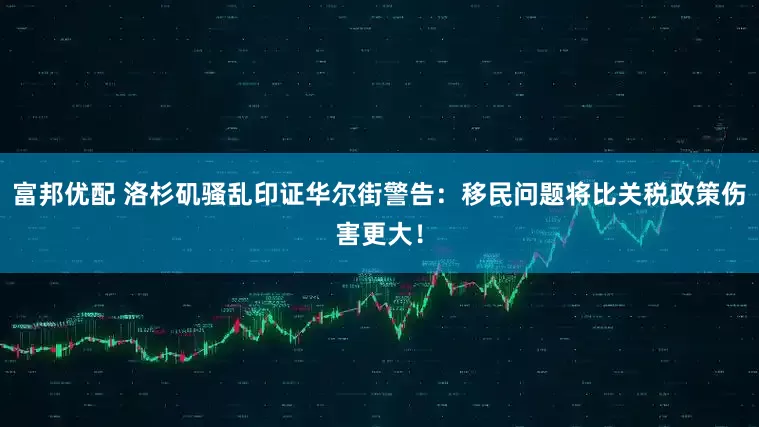 富邦优配 洛杉矶骚乱印证华尔街警告：移民问题将比关税政策伤害更大！