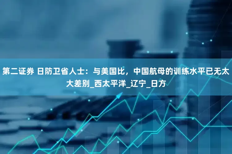 第二证券 日防卫省人士：与美国比，中国航母的训练水平已无太大差别_西太平洋_辽宁_日方
