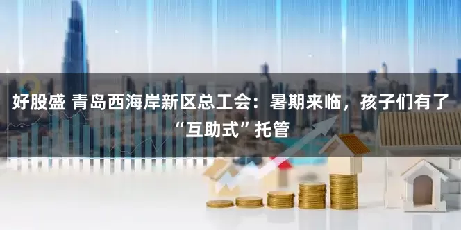 好股盛 青岛西海岸新区总工会：暑期来临，孩子们有了“互助式”托管