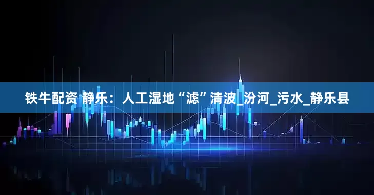铁牛配资 静乐：人工湿地“滤”清波_汾河_污水_静乐县
