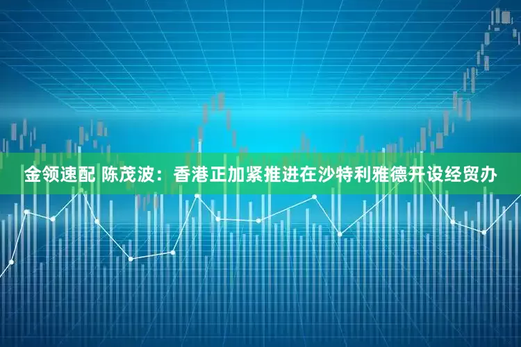 金领速配 陈茂波：香港正加紧推进在沙特利雅德开设经贸办