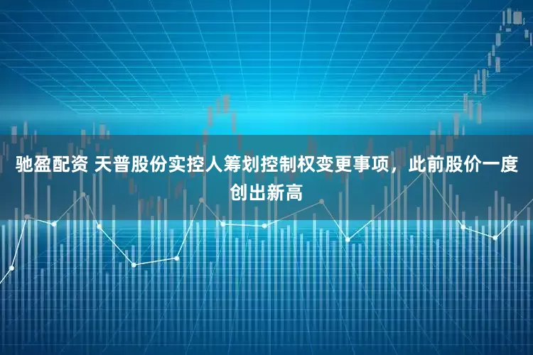 驰盈配资 天普股份实控人筹划控制权变更事项，此前股价一度创出新高