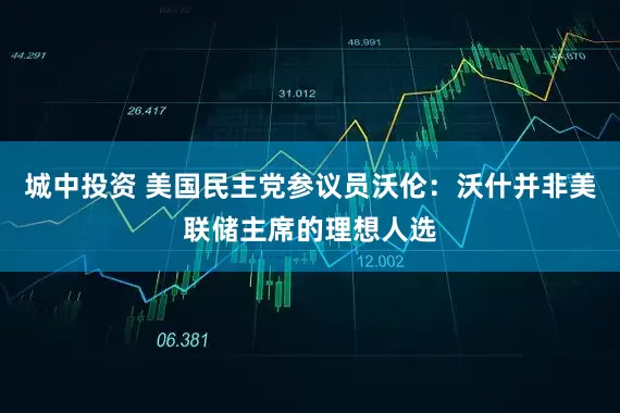 城中投资 美国民主党参议员沃伦：沃什并非美联储主席的理想人选