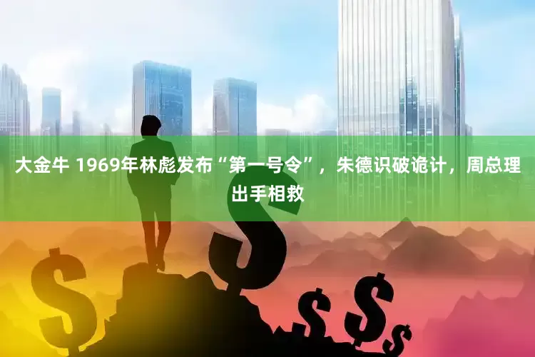 大金牛 1969年林彪发布“第一号令”，朱德识破诡计，周总理出手相救