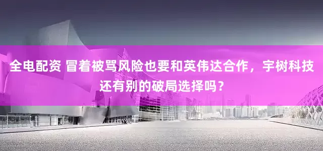 全电配资 冒着被骂风险也要和英伟达合作，宇树科技还有别的破局选择吗？