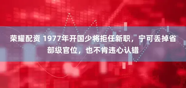 荣耀配资 1977年开国少将拒任新职，宁可丢掉省部级官位，也不肯违心认错
