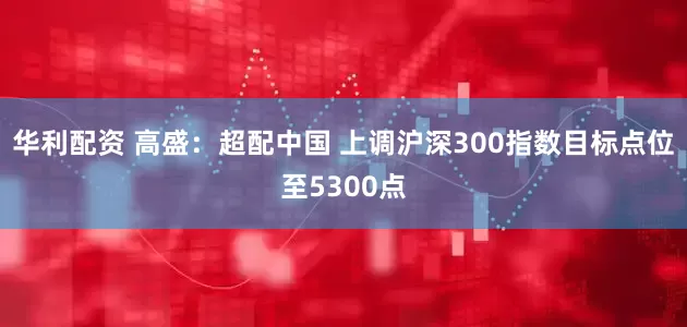 华利配资 高盛：超配中国 上调沪深300指数目标点位至5300点